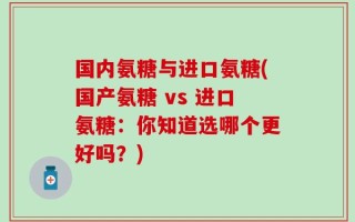 国内氨糖与进口氨糖(国产氨糖 vs 进口氨糖：你知道选哪个更好吗？)
