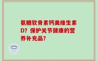 氨糖软骨素钙美维生素D？保护关节健康的营养补充品？