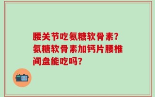 腰关节吃氨糖软骨素？氨糖软骨素加钙片腰椎间盘能吃吗？
