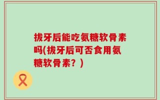 拔牙后能吃氨糖软骨素吗(拔牙后可否食用氨糖软骨素？)