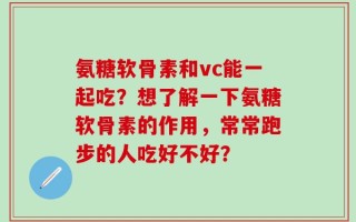 氨糖软骨素和vc能一起吃？想了解一下氨糖软骨素的作用，常常跑步的人吃好不好？