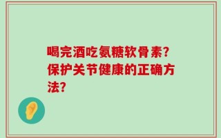 喝完酒吃氨糖软骨素？保护关节健康的正确方法？