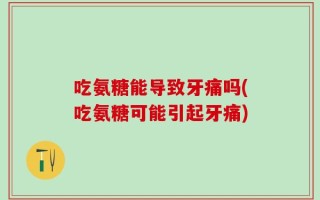 吃氨糖能导致牙痛吗(吃氨糖可能引起牙痛)
