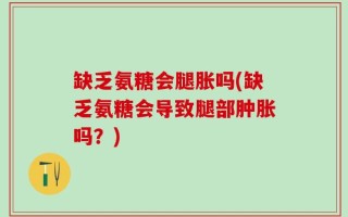 缺乏氨糖会腿胀吗(缺乏氨糖会导致腿部肿胀吗？)