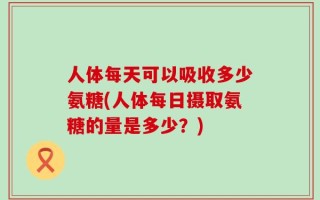 人体每天可以吸收多少氨糖(人体每日摄取氨糖的量是多少？)