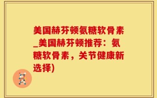 美国赫芬顿氨糖软骨素_美国赫芬顿推荐：氨糖软骨素，关节健康新选择)