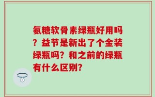 氨糖软骨素绿瓶好用吗？益节是新出了个金装绿瓶吗？和之前的绿瓶有什么区别？