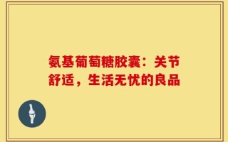 氨基葡萄糖胶囊：关节舒适，生活无忧的良品