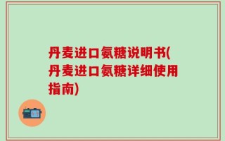 丹麦进口氨糖说明书(丹麦进口氨糖详细使用指南)