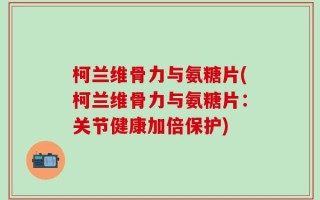 柯兰维骨力与氨糖片(柯兰维骨力与氨糖片：关节健康加倍保护)