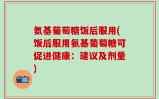 氨基葡萄糖饭后服用(饭后服用氨基葡萄糖可促进健康：建议及剂量)