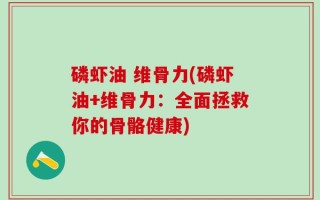 磷虾油 维骨力(磷虾油+维骨力：全面拯救你的骨骼健康)