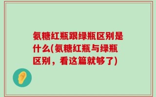 氨糖红瓶跟绿瓶区别是什么(氨糖红瓶与绿瓶区别，看这篇就够了)