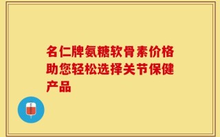 名仁牌氨糖软骨素价格助您轻松选择关节保健产品