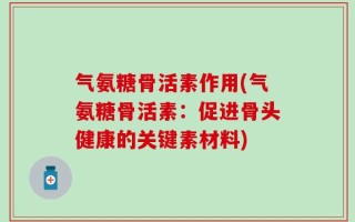气氨糖骨活素作用(气氨糖骨活素：促进骨头健康的关键素材料)