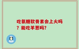 吃氨糖软骨素会上火吗？能吃羊葱吗？