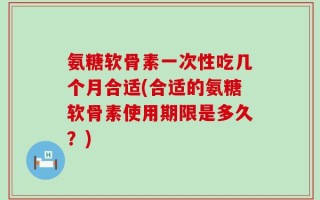 氨糖软骨素一次性吃几个月合适(合适的氨糖软骨素使用期限是多久？)