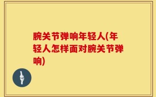 腕关节弹响年轻人(年轻人怎样面对腕关节弹响)