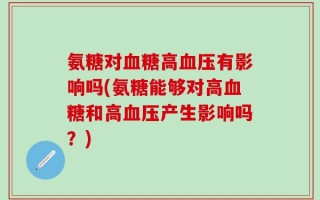 氨糖对血糖高血压有影响吗(氨糖能够对高血糖和高血压产生影响吗？)