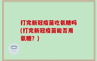 打完新冠疫苗吃氨糖吗(打完新冠疫苗能否用氨糖？)