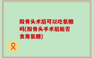 股骨头术后可以吃氨糖吗(股骨头手术后能否食用氨糖)