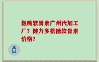 氨糖软骨素广州代加工厂？健力多氨糖软骨素价格？