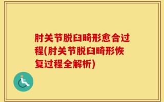 肘关节脱臼畸形愈合过程(肘关节脱臼畸形恢复过程全解析)