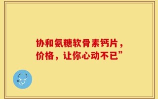 协和氨糖软骨素钙片，价格，让你心动不已”