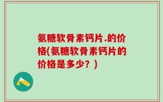 氨糖软骨素钙片.的价格(氨糖软骨素钙片的价格是多少？)