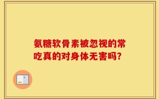 氨糖软骨素被忽视的常吃真的对身体无害吗？