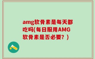 amg软骨素是每天都吃吗(每日服用AMG软骨素是否必要？)