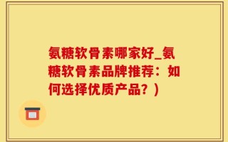 氨糖软骨素哪家好_氨糖软骨素品牌推荐：如何选择优质产品？)
