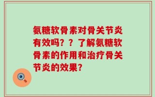 氨糖软骨素对骨关节炎有效吗？？了解氨糖软骨素的作用和治疗骨关节炎的效果？