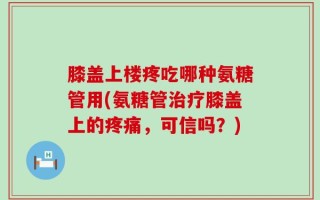 膝盖上楼疼吃哪种氨糖管用(氨糖管治疗膝盖上的疼痛，可信吗？)