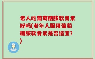 老人吃葡萄糖胺软骨素好吗(老年人服用葡萄糖胺软骨素是否适宜？)