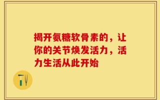 揭开氨糖软骨素的，让你的关节焕发活力，活力生活从此开始