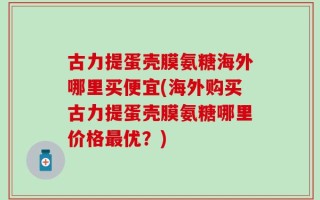 古力提蛋壳膜氨糖海外哪里买便宜(海外购买古力提蛋壳膜氨糖哪里价格最优？)