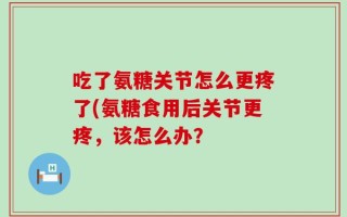 吃了氨糖关节怎么更疼了(氨糖食用后关节更疼，该怎么办？