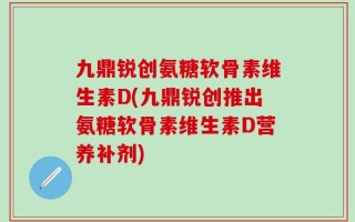 九鼎锐创氨糖软骨素维生素D(九鼎锐创推出氨糖软骨素维生素D营养补剂)
