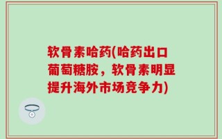 软骨素哈药(哈药出口葡萄糖胺，软骨素明显提升海外市场竞争力)