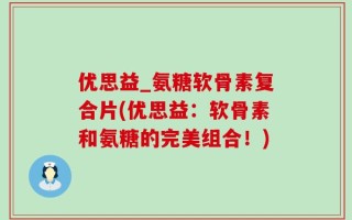 优思益_氨糖软骨素复合片(优思益：软骨素和氨糖的完美组合！)