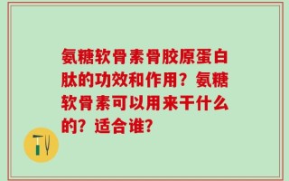 氨糖软骨素骨胶原蛋白肽的功效和作用？氨糖软骨素可以用来干什么的？适合谁？