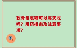 软骨素氨糖可以每天吃吗？用药指南及注意事项？