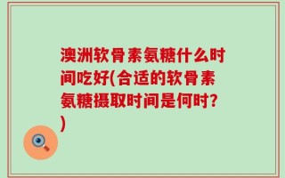 澳洲软骨素氨糖什么时间吃好(合适的软骨素氨糖摄取时间是何时？)