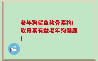 老年狗鲨鱼软骨素狗(软骨素有益老年狗健康)