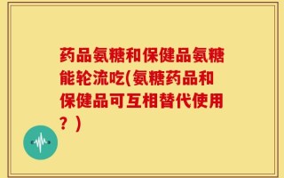 药品氨糖和保健品氨糖能轮流吃(氨糖药品和保健品可互相替代使用？)