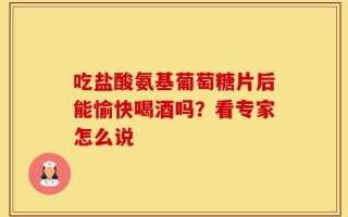 吃盐酸氨基葡萄糖片后能愉快喝酒吗？看专家怎么说