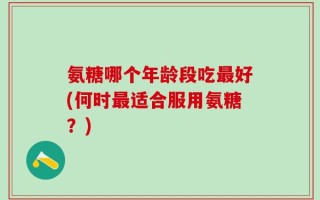 氨糖哪个年龄段吃最好(何时最适合服用氨糖？)