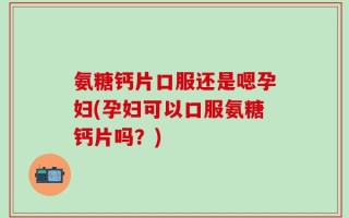 氨糖钙片口服还是嗯孕妇(孕妇可以口服氨糖钙片吗？)