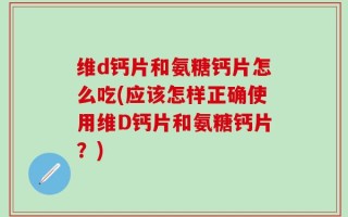 维d钙片和氨糖钙片怎么吃(应该怎样正确使用维D钙片和氨糖钙片？)
